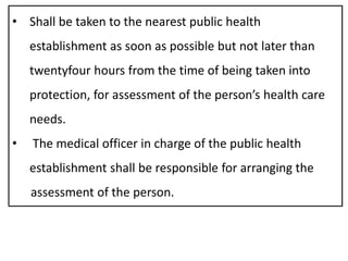 • Shall be taken to the nearest public health
establishment as soon as possible but not later than
twentyfour hours from the time of being taken into
protection, for assessment of the person’s health care
needs.
• The medical officer in charge of the public health
establishment shall be responsible for arranging the
assessment of the person.
 