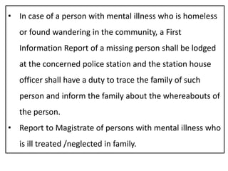 • In case of a person with mental illness who is homeless
or found wandering in the community, a First
Information Report of a missing person shall be lodged
at the concerned police station and the station house
officer shall have a duty to trace the family of such
person and inform the family about the whereabouts of
the person.
• Report to Magistrate of persons with mental illness who
is ill treated /neglected in family.
 