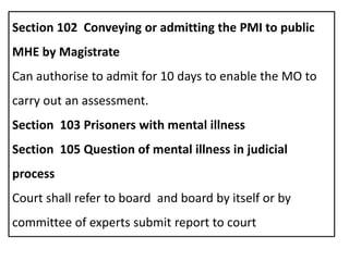 Section 102 Conveying or admitting the PMI to public
MHE by Magistrate
Can authorise to admit for 10 days to enable the MO to
carry out an assessment.
Section 103 Prisoners with mental illness
Section 105 Question of mental illness in judicial
process
Court shall refer to board and board by itself or by
committee of experts submit report to court
 