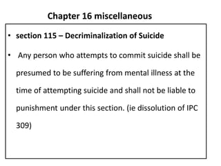 Chapter 16 miscellaneous
• section 115 – Decriminalization of Suicide
• Any person who attempts to commit suicide shall be
presumed to be suffering from mental illness at the
time of attempting suicide and shall not be liable to
punishment under this section. (ie dissolution of IPC
309)
 