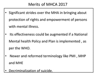 Merits of MHCA 2017
• Significant strides over the MHA in bringing about
protection of rights and empowerment of persons
with mental illness.
• Its effectiveness could be augmented if a National
Mental health Policy and Plan is implemented , as
per the WHO.
• Newer and reformed terminology like PMI , MHP
and MHE
• Decriminalization of suicide.
 