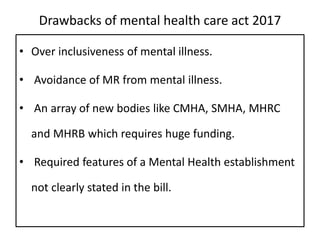 Drawbacks of mental health care act 2017
• Over inclusiveness of mental illness.
• Avoidance of MR from mental illness.
• An array of new bodies like CMHA, SMHA, MHRC
and MHRB which requires huge funding.
• Required features of a Mental Health establishment
not clearly stated in the bill.
 