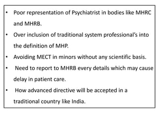 • Poor representation of Psychiatrist in bodies like MHRC
and MHRB.
• Over inclusion of traditional system professional’s into
the definition of MHP.
• Avoiding MECT in minors without any scientific basis.
• Need to report to MHRB every details which may cause
delay in patient care.
• How advanced directive will be accepted in a
traditional country like India.
 