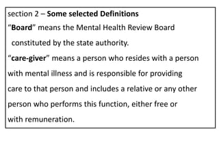 section 2 – Some selected Definitions
“Board” means the Mental Health Review Board
constituted by the state authority.
“care-giver” means a person who resides with a person
with mental illness and is responsible for providing
care to that person and includes a relative or any other
person who performs this function, either free or
with remuneration.
 