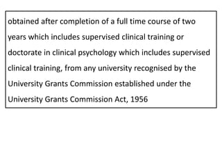 obtained after completion of a full time course of two
years which includes supervised clinical training or
doctorate in clinical psychology which includes supervised
clinical training, from any university recognised by the
University Grants Commission established under the
University Grants Commission Act, 1956
 