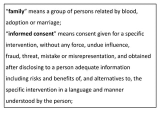 “family” means a group of persons related by blood,
adoption or marriage;
“informed consent” means consent given for a specific
intervention, without any force, undue influence,
fraud, threat, mistake or misrepresentation, and obtained
after disclosing to a person adequate information
including risks and benefits of, and alternatives to, the
specific intervention in a language and manner
understood by the person;
 