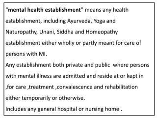 “mental health establishment” means any health
establishment, including Ayurveda, Yoga and
Naturopathy, Unani, Siddha and Homeopathy
establishment either wholly or partly meant for care of
persons with MI.
Any establishment both private and public where persons
with mental illness are admitted and reside at or kept in
,for care ,treatment ,convalescence and rehabilitation
either temporarily or otherwise.
Includes any general hospital or nursing home .
 