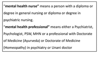 “mental health nurse” means a person with a diploma or
degree in general nursing or diploma or degree in
psychiatric nursing.
“mental health professional” means either a Psychiatrist,
Psychologist, PSW, MHN or a professional with Doctorate
of Medicine (Ayurveda) or Doctorate of Medicine
(Homeopathy) in psychiatry or Unani doctor
 