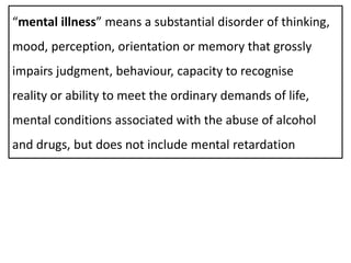 “mental illness” means a substantial disorder of thinking,
mood, perception, orientation or memory that grossly
impairs judgment, behaviour, capacity to recognise
reality or ability to meet the ordinary demands of life,
mental conditions associated with the abuse of alcohol
and drugs, but does not include mental retardation
 