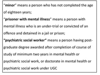“minor” means a person who has not completed the age
of eighteen years;
“prisoner with mental illness” means a person with
mental illness who is an under-trial or convicted of an
offence and detained in a jail or prison;
“psychiatric social worker” means a person having post-
graduate degree awarded after completion of course of
study of minimum two years in mental health or
psychiatric social work, or doctorate in mental health or
psychiatric social work under UGC
 