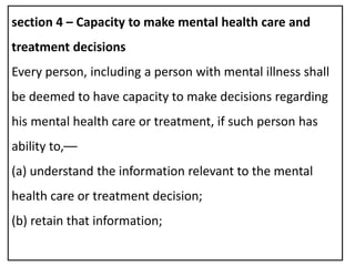section 4 – Capacity to make mental health care and
treatment decisions
Every person, including a person with mental illness shall
be deemed to have capacity to make decisions regarding
his mental health care or treatment, if such person has
ability to,––
(a) understand the information relevant to the mental
health care or treatment decision;
(b) retain that information;
 