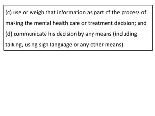 (c) use or weigh that information as part of the process of
making the mental health care or treatment decision; and
(d) communicate his decision by any means (including
talking, using sign language or any other means).
 
