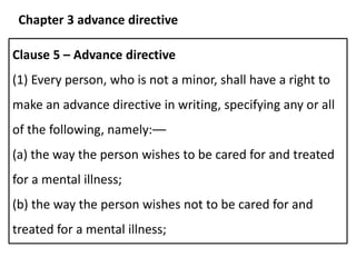 Clause 5 – Advance directive
(1) Every person, who is not a minor, shall have a right to
make an advance directive in writing, specifying any or all
of the following, namely:––
(a) the way the person wishes to be cared for and treated
for a mental illness;
(b) the way the person wishes not to be cared for and
treated for a mental illness;
Chapter 3 advance directive
 