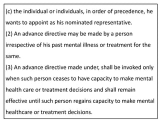 (c) the individual or individuals, in order of precedence, he
wants to appoint as his nominated representative.
(2) An advance directive may be made by a person
irrespective of his past mental illness or treatment for the
same.
(3) An advance directive made under, shall be invoked only
when such person ceases to have capacity to make mental
health care or treatment decisions and shall remain
effective until such person regains capacity to make mental
healthcare or treatment decisions.
 