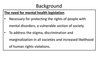 Background
The need for mental health legislation
• Necessary for protecting the rights of people with
mental disorders, a vulnerable section of society.
• To address the stigma, discrimination and
marginalization in all societies and increased likelihood
of human rights violations.
 