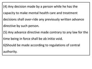 (4) Any decision made by a person while he has the
capacity to make mental health care and treatment
decisions shall over-ride any previously written advance
directive by such person.
(5) Any advance directive made contrary to any law for the
time being in force shall be ab initio void.
6)Should be made according to regulations of central
authority.
 