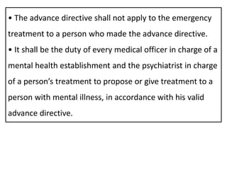 • The advance directive shall not apply to the emergency
treatment to a person who made the advance directive.
• It shall be the duty of every medical officer in charge of a
mental health establishment and the psychiatrist in charge
of a person’s treatment to propose or give treatment to a
person with mental illness, in accordance with his valid
advance directive.
 