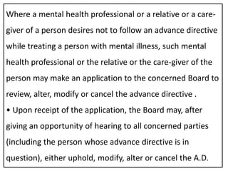 Where a mental health professional or a relative or a care-
giver of a person desires not to follow an advance directive
while treating a person with mental illness, such mental
health professional or the relative or the care-giver of the
person may make an application to the concerned Board to
review, alter, modify or cancel the advance directive .
• Upon receipt of the application, the Board may, after
giving an opportunity of hearing to all concerned parties
(including the person whose advance directive is in
question), either uphold, modify, alter or cancel the A.D.
 
