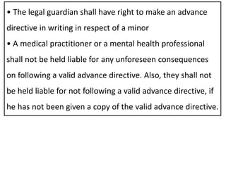• The legal guardian shall have right to make an advance
directive in writing in respect of a minor
• A medical practitioner or a mental health professional
shall not be held liable for any unforeseen consequences
on following a valid advance directive. Also, they shall not
be held liable for not following a valid advance directive, if
he has not been given a copy of the valid advance directive.
 