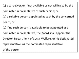 (c) a care-giver, or if not available or not willing to be the
nominated representative of such person; or
(d) a suitable person appointed as such by the concerned
Board; or
(e) if no such person is available to be appointed as a
nominated representative, the Board shall appoint the
Director, Department of Social Welfare, or his designated
representative, as the nominated representative
of the person
 