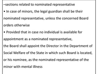 –sections related to nominated representative
• In case of minors, the legal guardian shall be their
nominated representative, unless the concerned Board
orders otherwise
• Provided that in case no individual is available for
appointment as a nominated representative,
the Board shall appoint the Director in the Department of
Social Welfare of the State in which such Board is located,
or his nominee, as the nominated representative of the
minor with mental illness
 