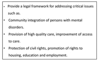 • Provide a legal framework for addressing critical issues
such as.
• Community integration of persons with mental
disorders.
• Provision of high quality care, improvement of access
to care.
• Protection of civil rights, promotion of rights to
housing, education and employment.
 