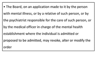 • The Board, on an application made to it by the person
with mental illness, or by a relative of such person, or by
the psychiatrist responsible for the care of such person, or
by the medical officer in charge of the mental health
establishment where the individual is admitted or
proposed to be admitted, may revoke, alter or modify the
order
 