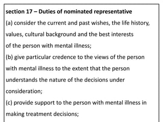 section 17 – Duties of nominated representative
(a) consider the current and past wishes, the life history,
values, cultural background and the best interests
of the person with mental illness;
(b) give particular credence to the views of the person
with mental illness to the extent that the person
understands the nature of the decisions under
consideration;
(c) provide support to the person with mental illness in
making treatment decisions;
 