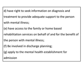 d) have right to seek information on diagnosis and
treatment to provide adequate support to the person
with mental illness;
(e) have access to the family or home based
rehabilitation services on behalf of and for the benefit of
the person with mental illness;
(f) Be involved in discharge planning;
(g) apply to the mental health establishment for
admission
 