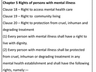Chapter 5 Rights of persons with mental illness
Clause 18 – Right to access mental health care
Clause 19 – Right to community living
Clause 20 – Right to protection from cruel, inhuman and
degrading treatment
(1) Every person with mental illness shall have a right to
live with dignity.
(2) Every person with mental illness shall be protected
from cruel, inhuman or degrading treatment in any
mental health establishment and shall have the following
rights, namely:—
 