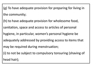 (g) To have adequate provision for preparing for living in
the community;
(h) to have adequate provision for wholesome food,
sanitation, space and access to articles of personal
hygiene, in particular, women’s personal hygiene be
adequately addressed by providing access to items that
may be required during menstruation;
(i) to not be subject to compulsory tonsuring (shaving of
head hair);
 