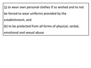 (j) to wear own personal clothes if so wished and to not
be forced to wear uniforms provided by the
establishment; and
(k) to be protected from all forms of physical, verbal,
emotional and sexual abuse
 