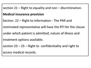 section 21 – Right to equality and non – discrimination.
Medical insurance provision
Section 22 – Right to information - The PMI and
nominated representative will have the RTI for the clause
under which patient is admitted, nature of illness and
treatment options available.
section 23 – 25 – Right to confidentiality and right to
access medical records.
 