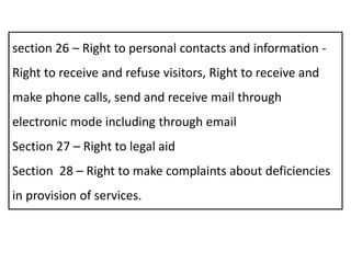 section 26 – Right to personal contacts and information -
Right to receive and refuse visitors, Right to receive and
make phone calls, send and receive mail through
electronic mode including through email
Section 27 – Right to legal aid
Section 28 – Right to make complaints about deficiencies
in provision of services.
 