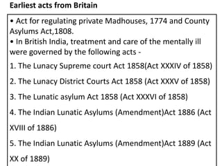• Act for regulating private Madhouses, 1774 and County
Asylums Act,1808.
• In British India, treatment and care of the mentally ill
were governed by the following acts -
1. The Lunacy Supreme court Act 1858(Act XXXIV of 1858)
2. The Lunacy District Courts Act 1858 (Act XXXV of 1858)
3. The Lunatic asylum Act 1858 (Act XXXVI of 1858)
4. The Indian Lunatic Asylums (Amendment)Act 1886 (Act
XVIII of 1886)
5. The Indian Lunatic Asylums (Amendment)Act 1889 (Act
XX of 1889)
Earliest acts from Britain
 