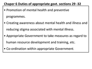 Chaper 6 Duties of appropriate govt. sections 29 -32
• Promotion of mental health and preventive
programmes.
• Creating awareness about mental health and illness and
reducing stigma associated with mental illness.
• Appropriate Government to take measures as regard to
human resource development and training, etc.
• Co-ordination within appropriate Government.
 