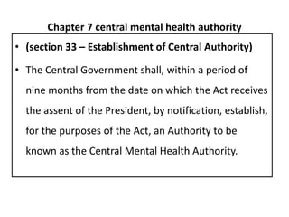 Chapter 7 central mental health authority
• (section 33 – Establishment of Central Authority)
• The Central Government shall, within a period of
nine months from the date on which the Act receives
the assent of the President, by notification, establish,
for the purposes of the Act, an Authority to be
known as the Central Mental Health Authority.
 