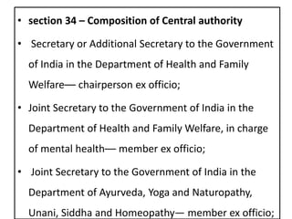 • section 34 – Composition of Central authority
• Secretary or Additional Secretary to the Government
of India in the Department of Health and Family
Welfare–– chairperson ex officio;
• Joint Secretary to the Government of India in the
Department of Health and Family Welfare, in charge
of mental health–– member ex officio;
• Joint Secretary to the Government of India in the
Department of Ayurveda, Yoga and Naturopathy,
Unani, Siddha and Homeopathy— member ex officio;
 