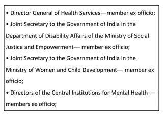 • Director General of Health Services––member ex officio;
• Joint Secretary to the Government of India in the
Department of Disability Affairs of the Ministry of Social
Justice and Empowerment–– member ex officio;
• Joint Secretary to the Government of India in the
Ministry of Women and Child Development–– member ex
officio;
• Directors of the Central Institutions for Mental Health ––
members ex officio;
 