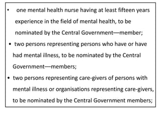 • one mental health nurse having at least fifteen years
experience in the field of mental health, to be
nominated by the Central Government––member;
• two persons representing persons who have or have
had mental illness, to be nominated by the Central
Government––members;
• two persons representing care-givers of persons with
mental illness or organisations representing care-givers,
to be nominated by the Central Government members;
 
