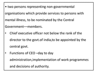 • two persons representing non-governmental
organisations which provide services to persons with
mental illness, to be nominated by the Central
Government––members.
• Chief executive officer not below the rank of the
director to the govt.of india,to be appointed by the
central govt.
• Functions of CEO –day to day
administration,implementation of work programmes
and decisions of authority.
 
