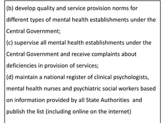 (b) develop quality and service provision norms for
different types of mental health establishments under the
Central Government;
(c) supervise all mental health establishments under the
Central Government and receive complaints about
deficiencies in provision of services;
(d) maintain a national register of clinical psychologists,
mental health nurses and psychiatric social workers based
on information provided by all State Authorities and
publish the list (including online on the internet)
 