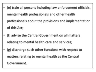 • (e) train all persons including law enforcement officials,
mental health professionals and other health
professionals about the provisions and implementation
of this Act;
• (f) advise the Central Government on all matters
relating to mental health care and services;
• (g) discharge such other functions with respect to
matters relating to mental health as the Central
Government.
 