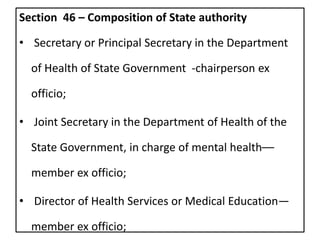 Section 46 – Composition of State authority
• Secretary or Principal Secretary in the Department
of Health of State Government -chairperson ex
officio;
• Joint Secretary in the Department of Health of the
State Government, in charge of mental health––
member ex officio;
• Director of Health Services or Medical Education—
member ex officio;
 