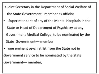 • Joint Secretary in the Department of Social Welfare of
the State Government– member ex officio;
• Superintendent of any of the Mental Hospitals in the
State or Head of Department of Psychiatry at any
Government Medical College, to be nominated by the
State Government–– member
• one eminent psychiatrist from the State not in
Government service to be nominated by the State
Government–– member;
 