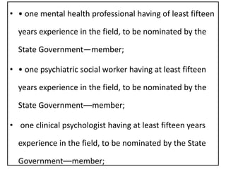 • • one mental health professional having of least fifteen
years experience in the field, to be nominated by the
State Government—member;
• • one psychiatric social worker having at least fifteen
years experience in the field, to be nominated by the
State Government––member;
• one clinical psychologist having at least fifteen years
experience in the field, to be nominated by the State
Government––member;
 
