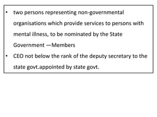 • two persons representing non-governmental
organisations which provide services to persons with
mental illness, to be nominated by the State
Government —Members
• CEO not below the rank of the deputy secretary to the
state govt.appointed by state govt.
 