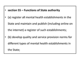 • section 55 – Functions of State authority
• (a) register all mental health establishments in the
State and maintain and publish (including online on
the internet) a register of such establishments;
• (b) develop quality and service provision norms for
different types of mental health establishments in
the State;
 