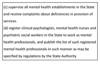 (c) supervise all mental health establishments in the State
and receive complaints about deficiencies in provision of
services.
(d) register clinical psychologists, mental health nurses and
psychiatric social workers in the State to work as mental
health professionals, and publish the list of such registered
mental health professionals in such manner as may be
specified by regulations by the State Authority
 