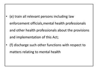 • (e) train all relevant persons including law
enforcement officials,mental health professionals
and other health professionals about the provisions
and implementation of this Act;
• (f) discharge such other functions with respect to
matters relating to mental health
 